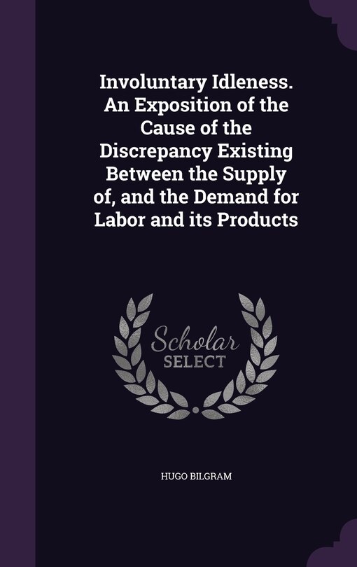 Front cover_Involuntary Idleness. An Exposition of the Cause of the Discrepancy Existing Between the Supply of, and the Demand for Labor and its Products