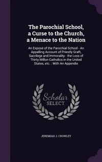 The Parochial School, a Curse to the Church, a Menace to the Nation: An Exposé of the Parochial School - An Appalling Account of Priestly Graft, Sacrilege and Immoralit