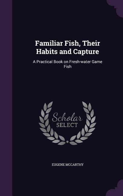 Familiar Fish, Their Habits and Capture: A Practical Book on Fresh-water Game Fish