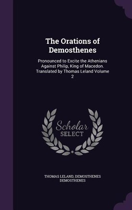 The Orations of Demosthenes: Pronounced to Excite the Athenians Against Philip, King of Macedon. Translated by Thomas Leland Vol