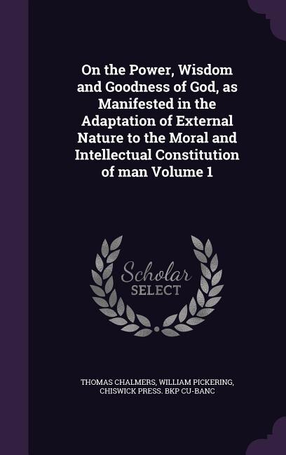 On the Power, Wisdom and Goodness of God, as Manifested in the Adaptation of External Nature to the Moral and Intellectual Constitution of man Volume 1