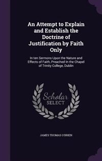 An Attempt to Explain and Establish the Doctrine of Justification by Faith Only: In ten Sermons Upon the Nature and Effects of Faith, Preached In the Chapel of Trinity College, Dub