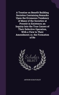 Front cover_A Treatise on Benefit Building Societies Containing Remarks Upon the Erroneous Tendency of Many of the Societies at Present in Existence; an Inquiry Into the True Causes of Their Defective Operation, With a View to Their Amendment; or, the Formation of Ne