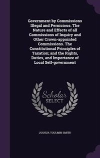 Front cover_Government by Commissions Illegal and Pernicious. The Nature and Effects of all Commissions of Inquiry and Other Crown-appointed Commissions. The Constitutional Principles of Taxation; and the Rights, Duties, and Importance of Local Self-government