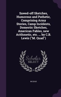 Sawed-off Sketches, Humorous and Pathetic, Comprising Army Stories, Camp Incidents, Domestic Sketches, American Fables, new Arithmetic, etc. ... by C.B. Lewis (M. Quad)