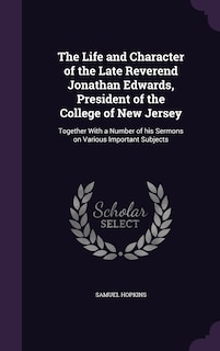 The Life and Character of the Late Reverend Jonathan Edwards, President of the College of New Jersey: Together With a Number of his Sermons on Various Important Subjects