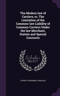 Front cover_The Modern law of Carriers; or, The Limitation of the Common-law Liability of Common Carriers Under the law Merchant, Statute and Special Contracts