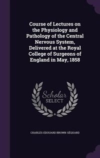 Course of Lectures on the Physiology and Pathology of the Central Nervous System, Delivered at the Royal College of Surgeons of England in May, 1858