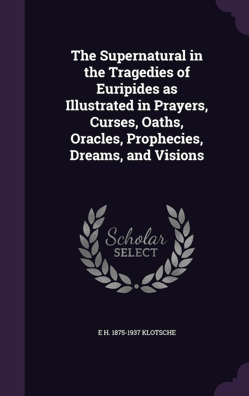 The Supernatural in the Tragedies of Euripides as Illustrated in Prayers, Curses, Oaths, Oracles, Prophecies, Dreams, and Visions