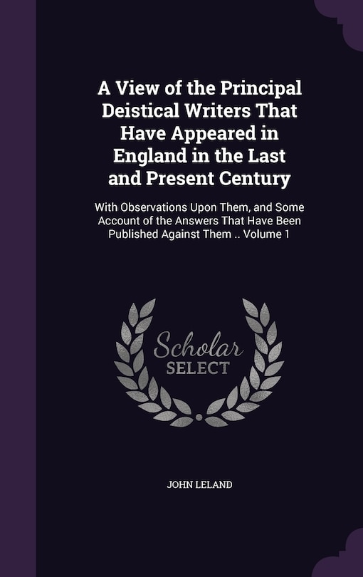 A View of the Principal Deistical Writers That Have Appeared in England in the Last and Present Century: With Observations Upon Them, and Some Account of the Answers That Have Been Published Against Them .. Volume 1