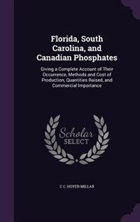 Florida, South Carolina, and Canadian Phosphates: Giving a Complete Account of Their Occurrence, Methods and Cost of Production, Quantities Raised, a