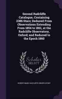 Second Radcliffe Catalogue, Containing 2386 Stars; Deduced From Observations Extending From 1854 to 1861, at the Radcliffe Observatory, Oxford; and Reduced to the Epoch 1860 by Robert Main