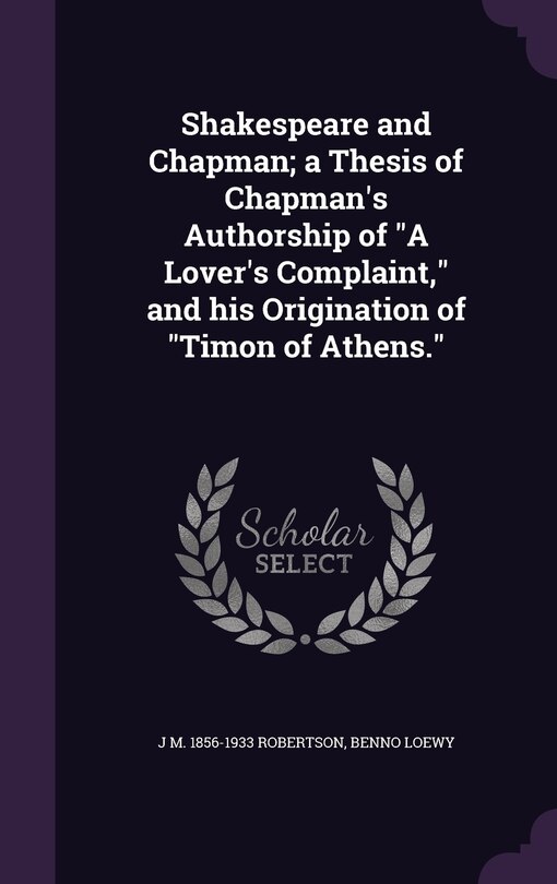 Shakespeare and Chapman; a Thesis of Chapman's Authorship of A Lover's Complaint, and his Origination of Timon of Athens.