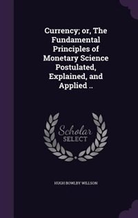 Currency; or, The Fundamental Principles of Monetary Science Postulated, Explained, and Applied ..