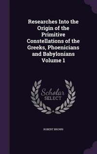 Researches Into the Origin of the Primitive Constellations of the Greeks, Phoenicians and Babylonians Volume 1
