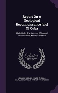 Report On A Geological Reconnoissance [sic] Of Cuba: Made Under The Direction Of General Leonard Wood, Military Governor
