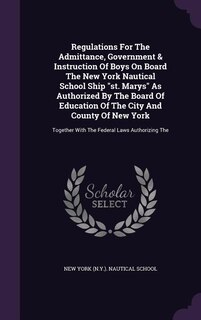 Regulations For The Admittance, Government & Instruction Of Boys On Board The New York Nautical School Ship st. Marys As Authorized By The Board Of Education Of The City And County Of New York: Together With The Federal Laws Authorizing The