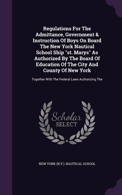 Regulations For The Admittance, Government & Instruction Of Boys On Board The New York Nautical School Ship st. Marys As Authorized By The Board Of Education Of The City And County Of New York: Together With The Federal Laws Authorizing The