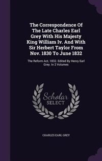 The Correspondence Of The Late Charles Earl Grey With His Majesty King William Iv. And With Sir Herbert Taylor From Nov. 1830 To June 1832: The Reform Act, 1832. Edited By Henry Earl Grey. In 2 Volumes