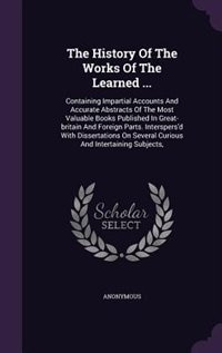 The History Of The Works Of The Learned ...: Containing Impartial Accounts And Accurate Abstracts Of The Most Valuable Books Published In Great-