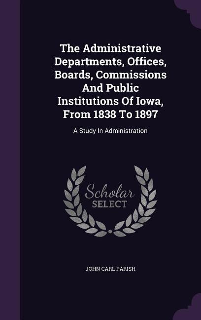 Front cover_The Administrative Departments, Offices, Boards, Commissions And Public Institutions Of Iowa, From 1838 To 1897