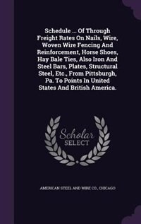 Front cover_Schedule ... Of Through Freight Rates On Nails, Wire, Woven Wire Fencing And Reinforcement, Horse Shoes, Hay Bale Ties, Also Iron And Steel Bars, Plates, Structural Steel, Etc., From Pittsburgh, Pa. To Points In United States And British America.