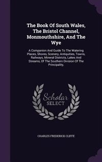 The Book Of South Wales, The Bristol Channel, Monmouthshire, And The Wye: A Companion And Guide To The Watering Places, Shores, Scenery, Antiquities, Towns, Railways, Minera