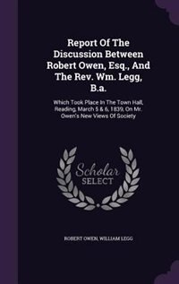 Report Of The Discussion Between Robert Owen, Esq., And The Rev. Wm. Legg, B.a.: Which Took Place In The Town Hall, Reading, March 5 & 6, 1839, On Mr. Owen's New Views Of Society