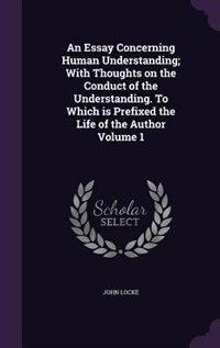 An Essay Concerning Human Understanding; With Thoughts on the Conduct of the Understanding. To Which is Prefixed the Life of the Author Volume 1