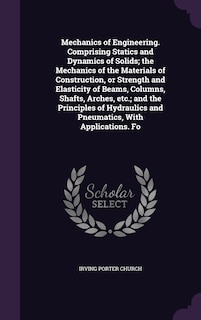 Mechanics of Engineering. Comprising Statics and Dynamics of Solids; the Mechanics of the Materials of Construction, or Strength and Elasticity of Beams, Columns, Shafts, Arches, etc.; and the Principles of Hydraulics and Pneumatics, With Applications. Fo