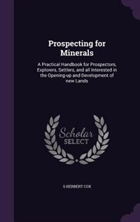 Prospecting for Minerals: A Practical Handbook for Prospectors, Explorers, Settlers, and all Interested in the Opening-up and