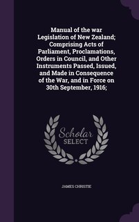 Manual of the war Legislation of New Zealand; Comprising Acts of Parliament, Proclamations, Orders in Council, and Other Instruments Passed, Issued, and Made in Consequence of the War, and in Force on 30th September, 1916;