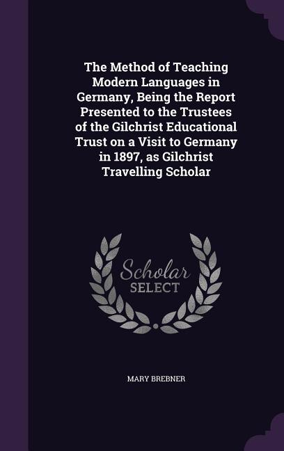 Front cover_The Method of Teaching Modern Languages in Germany, Being the Report Presented to the Trustees of the Gilchrist Educational Trust on a Visit to Germany in 1897, as Gilchrist Travelling Scholar
