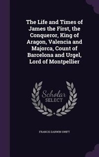 The Life and Times of James the First, the Conqueror, King of Aragon, Valencia and Majorca, Count of Barcelona and Urgel, Lord of Montpellier