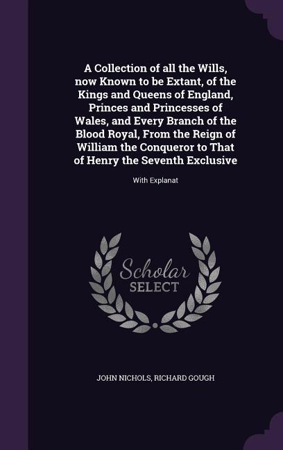 A Collection of all the Wills, now Known to be Extant, of the Kings and Queens of England, Princes and Princesses of Wales, and Every Branch of the Blood Royal, From the Reign of William the Conqueror to That of Henry the Seventh Exclusive: With Explanat