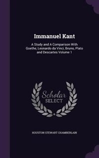 Immanuel Kant: A Study and A Comparison With Goethe, Leonardo da Vinci, Bruno, Plato and Descartes Volume 1