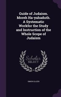 Guide of Judaism. Moreh Ha-yahaduth. A Systematic Workfor the Study and Instruction of the Whole Scope of Judaism