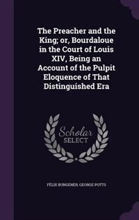 The Preacher and the King; or, Bourdaloue in the Court of Louis XIV, Being an Account of the Pulpit Eloquence of That Distinguished Era