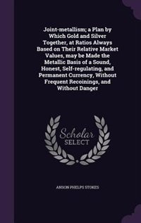 Joint-metallism; a Plan by Which Gold and Silver Together, at Ratios Always Based on Their Relative Market Values, may be Made the Metallic Basis of a Sound, Honest, Self-regulating, and Permanent Currency, Without Frequent Recoinings, and Without Danger