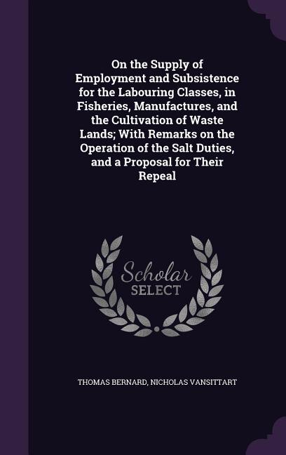 On the Supply of Employment and Subsistence for the Labouring Classes, in Fisheries, Manufactures, and the Cultivation of Waste Lands; With Remarks on the Operation of the Salt Duties, and a Proposal for Their Repeal