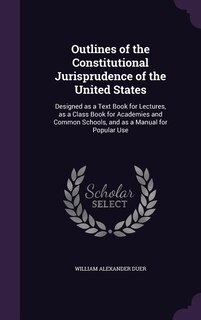 Outlines of the Constitutional Jurisprudence of the United States: Designed as a Text Book for Lectures, as a Class Book for Academies and Common Schools, and as a Ma