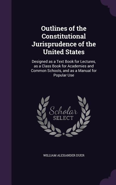 Outlines of the Constitutional Jurisprudence of the United States: Designed as a Text Book for Lectures, as a Class Book for Academies and Common Schools, and as a Ma