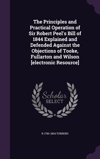 Front cover_The Principles and Practical Operation of Sir Robert Peel's Bill of 1844 Explained and Defended Against the Objections of Tooke, Fullarton and Wilson [electronic Resource]