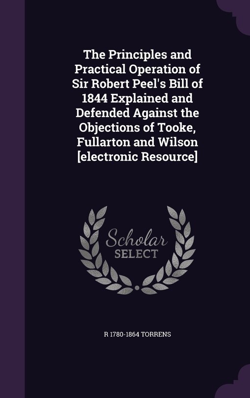 Front cover_The Principles and Practical Operation of Sir Robert Peel's Bill of 1844 Explained and Defended Against the Objections of Tooke, Fullarton and Wilson [electronic Resource]