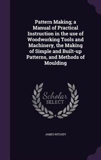 Couverture_Pattern Making; a Manual of Practical Instruction in the use of Woodworking Tools and Machinery, the Making of Simple and Built-up Patterns, and Methods of Moulding