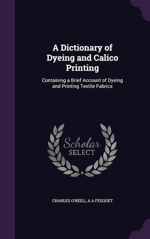 A Dictionary of Dyeing and Calico Printing: Containing a Brief Account of Dyeing and Printing Textile Fabrics