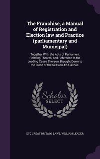 Front cover_The Franchise, a Manual of Registration and Election law and Practice (parliamentary and Municipal)