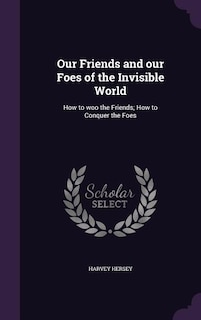 Our Friends and our Foes of the Invisible World: How to woo the Friends; How to Conquer the Foes