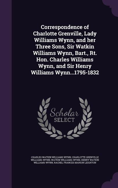 Correspondence of Charlotte Grenville, Lady Williams Wynn, and her Three Sons, Sir Watkin Williams Wynn, Bart., Rt. Hon. Charles Williams Wynn, and Sir Henry Williams Wynn...1795-1832
