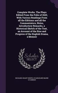 Complete Works. The Plays Edited From the Folio of 1623, With Various Readings From all the Editions and all the Commentators, Notes, Introductory Remarks, a Historical Sketch of the Text, an Account of the Rise and Progress of the English Drama, a Memoir